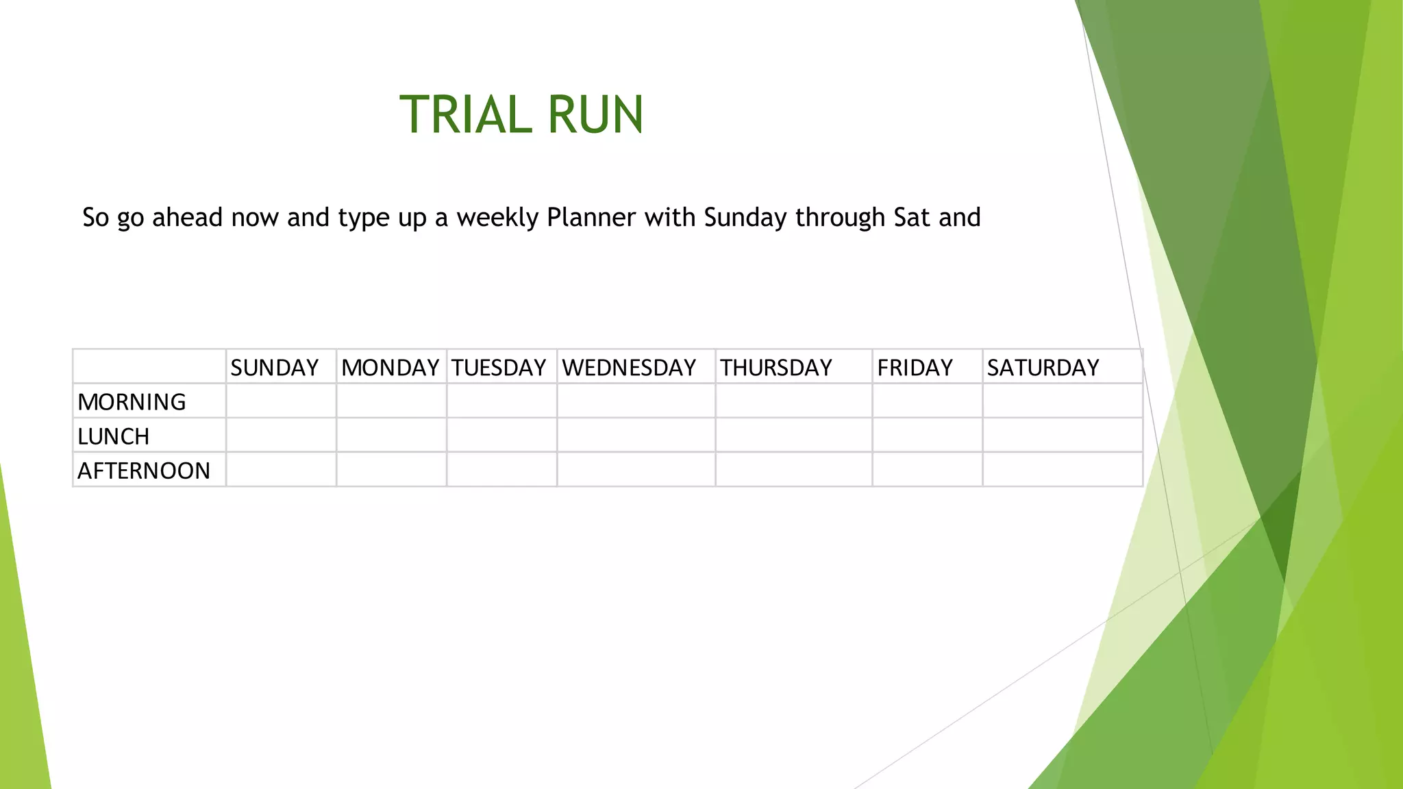 So go ahead now and type up a weekly Planner with Sunday through Sat and
SUNDAY MONDAY TUESDAY WEDNESDAY THURSDAY FRIDAY SATURDAY
MORNING
LUNCH
AFTERNOON
TRIAL RUN
 