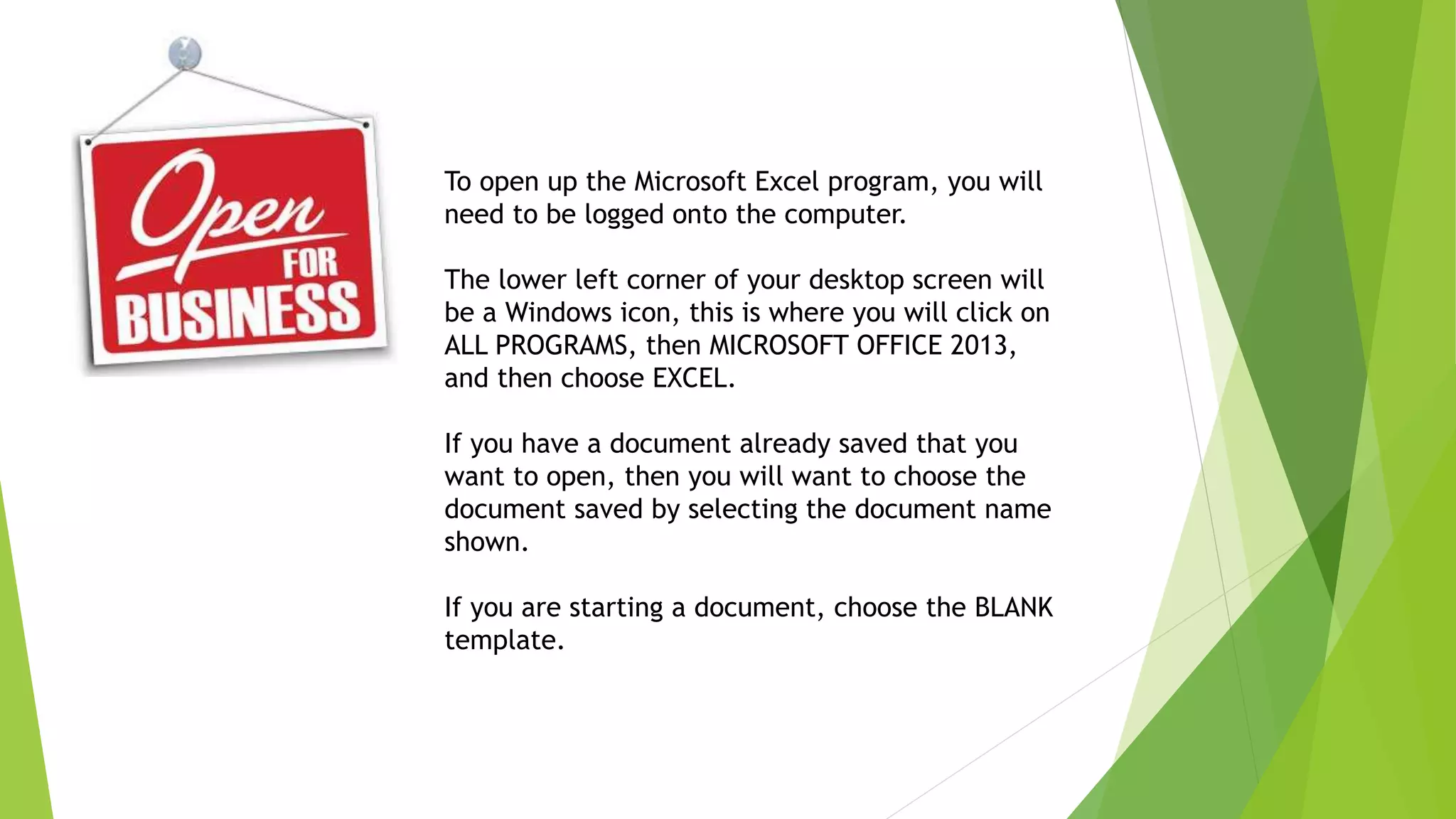 To open up the Microsoft Excel program, you will
need to be logged onto the computer.
The lower left corner of your desktop screen will
be a Windows icon, this is where you will click on
ALL PROGRAMS, then MICROSOFT OFFICE 2013,
and then choose EXCEL.
If you have a document already saved that you
want to open, then you will want to choose the
document saved by selecting the document name
shown.
If you are starting a document, choose the BLANK
template.
 