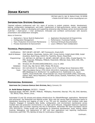 JOHAN KAYATI
190 Park Lake Cir, Apt. B, Walnut Creek, CA 94598
• Mobile 818.967.8694 • johan.kayati@gmail.com
INFORMATION SYSTEMS ENGINEER
Talented software professional with 16+ years of success in system analysis, design, development,
testing, configuration management, and build / deployment of high-performance, secure, and scalable
web applications. Adept at developing and supporting enterprise-class Windows server environments and
multi-tier / client-server / n-tier architecture. Articulate and confident communicator with dynamic
presentation and collaboration strengths.
AREAS OF EXPERTISE:
• Application / Server Build & Deployment
• Configuration Management
• Test / Production Environment Maintenance
• Process Automation & Improvement
• Application Development & Programming
• Performance / Functional Testing
• Technical Writing & Documentation
• Local / Offshore Team Collaboration
TECHNICAL PROFICIENCIES
Certifications: MCP (VB.NET, ASP.NET, .NET Framework), Oracle 8i/9i
Build & Release: Chef, Bamboo, Clearmake, Jenkins, ANT, Cruise Control, Install shield 2008, Install
Anywhere, Build Forge, Anthill Pro, TeamCity, Maven, PowerShell.
Programming: C#, ASP.Net 2.0, ASP.Net 3.5, VB.NET, ADO.NET, VB 6.0, PERL, Crystal Reports 7.0,
PHP, Javascript, MSDeploy, MSBuild, Powershell, VBScript, Ruby, NAnt, CSS, XML,
HTML / DHTML
OS: Windows XP, NT/2003/2000/2008/2012, Linux 9, UNIX
Database: Oracle 10g, SQL Server 2005, MySql, MS Access
Web Server: IIS 4.0/5.0/6.0/7.0, Weblogic, Apache 2.0.47, FrontPage Server Extensions 2002
Tools: Team Foundation Server (TFS) 2010/ 2012/2013, Subversion, Biztalk Server 2004,
BMC Bladelogic 8.3, WinRunner 7.0, LoadRunner 6.5, TestDirector 6.0., Quick
TestPro, Visual Studio.Net, Visual Interdev 6.0, Visual SourceSafe (VSS), ClearCase,
GitHub, Rally, Nexus Repository, MS Office (Excel, Outlook, PowerPoint, Visio, Word),
MS SharePoint.
PROFESSIONAL EXPERIENCE
ASSETMARK INC (THROUGH SIMPLEX INFO SYSTEMS, INC.), Concord, CA
Sr. Build Relese Engineer, 04/2015 – Present
Technical Scope: ASP.NET, VB.NET, MSBuild, MSDeploy, Powershell, Vbscript, TFS, IIS, Chef, Bamboo,
Git, Nexus, Ruby, Maven, Linux,
Automated CI and CD process and release infrastructure for EWealthManager applications. Maintained
and enhcnaced the Powershell and Msbuild scripts. Work with the various Agile development teams to
standardize branching and tagging of code in our TFS and Git repository and minatian code base
integrity. Engaged in managing daily builds, configuration, and environment maintenance across
multiple test and production environments in an Agile sprint lifecycle. Integrated Selenium regression
test modules with Cucumber reporting into the CI framework. Administer MS Team Foundation Server
(TFS 2012/2013). Create scripts and automations to streamline development, build, testing, defect
tracking, debugging, and deployment of .NET and Java applications and reporting mechanisms.
Extensively used Chef, TFS, Bamboo & Ruby for Continueous Integration.
Continued...
 