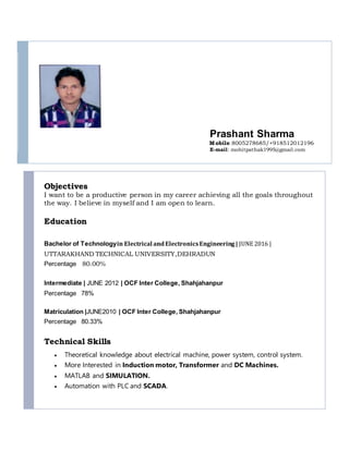 Prashant Sharma
Mobile:8005278685/+918512012196
E-mail: mohitpathak1995@gmail.com
Objectives
I want to be a productive person in my career achieving all the goals throughout
the way. I believe in myself and I am open to learn.
Education
Bachelor of Technologyin Electrical andElectronicsEngineering| JUNE 2016 |
UTTARAKHAND TECHNICAL UNIVERSITY,DEHRADUN
Percentage 80.00%
Intermediate | JUNE 2012 | OCF Inter College, Shahjahanpur
Percentage 78%
Matriculation |JUNE2010 | OCF Inter College, Shahjahanpur
Percentage 80.33%
Technical Skills
 Theoretical knowledge about electrical machine, power system, control system.
 More Interested in Induction motor, Transformer and DC Machines.
 MATLAB and SIMULATION.
 Automation with PLC and SCADA.
 