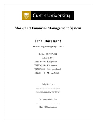 Stock and Financial Management System
Final Document
Software Engineering Project 2015
Project ID: SEP-004
Submitted by:
IT13010836 – S.Sujeevan
IT13076276 – K.Aarooran
IT13107888 – S.Jeyaprashanth
IT12351114 – M.T.A.Alston
Submitted to:
..………………………….
(Ms.Dimanthanie De Silva)
03rd
November 2015
..………………………….
Date of Submission
 