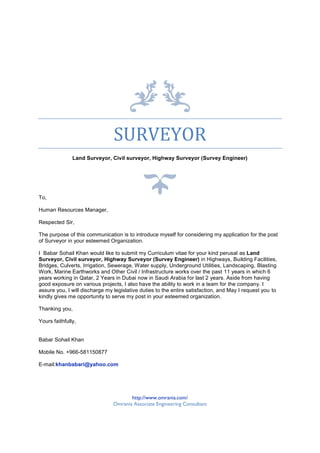 SURVEYOR
Land Surveyor, Civil surveyor, Highway Surveyor (Survey Engineer)
To,
Human Resources Manager,
Respected Sir,
The purpose of this communication is to introduce myself for considering my application for the post
of Surveyor in your esteemed Organization.
I Babar Sohail Khan would like to submit my Curriculum vitae for your kind perusal as Land
Surveyor, Civil surveyor, Highway Surveyor (Survey Engineer) in Highways, Building Facilities,
Bridges, Culverts, Irrigation, Sewerage, Water supply, Underground Utilities, Landscaping, Blasting
Work, Marine Earthworks and Other Civil / Infrastructure works over the past 11 years in which 6
years working in Qatar, 2 Years in Dubai now in Saudi Arabia for last 2 years. Aside from having
good exposure on various projects, I also have the ability to work in a team for the company. I
assure you, I will discharge my legislative duties to the entire satisfaction, and May I request you to
kindly gives me opportunity to serve my post in your esteemed organization.
Thanking you,
Yours faithfully,
Babar Sohail Khan
Mobile No. +966-581150877
E-mail:khanbabari@yahoo.com
http://www.omrania.com/
Omrania Associate Engineering Consultant
 
