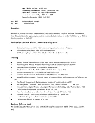 Asst. Cashier, July 1991 to June 1993
Supervising Audit Examiner, January 1990 to June 1991
Senior Audit Examiner, July 1987 to December 1989
Junior Audit Examiner, May 1986 to June 1987
Reconciler, September 1983 to April 1986
Jun. 1982- Philippine Match Company
Oct. 1982 Student Trainee
Education
Bachelor of Science in Business Administration (Accounting), Philippine School of Business Administration
Note: Educational Credentials approved by the Academic Credentials Evaluation Institute, Inc. on April 16, 2007 and by the California
Board of Accountancy on May 1, 2007
Certification/Affiliation & Other Community Participations
• Certified Public Accountant, CPA 1983, Professional Regulations Commission, Philippines
• Philippine Institute of Certified Public Accountants, Philippines
• 2014 Rebuilding Together & Wheels for Kids, Santa Clara County (California, USA)
Training
• Northern Regional Training Sessions, Credit Union Internal Auditors’ Association, 2012 to 2014
• Western Payments Alliance, 2012 Workshop Series (ACH Audit & Risk Management Program)
• California Credit Union League, 2012 Regulatory Update Seminar
• BSA Compliance School, The California & Nevada Credit Union Leagues, 2010
• Business Risk Management, Knowledge Group of Companies, 2006
• Operations Risk Assessment, Bankers Institute of the Philippines, Inc. (BAI), 2003
• Money Market for Non-treasury Personnel, Update on Investment Scams and Introduction to the FX Market, BAI,
2003
• Risk (Market) Measurement & Capital Adequacy, Ateneo-BAP Institute of Banking, 2003
• Risk Management, Compliance & Audit Concerns for Trust & Fiduciary Functions, BAI, 2002
• Introduction to Investigation Process & Investigation Management Methodology, Arthur Andersen Cons., 1999
• Conducting the Audit Interview, Far East Bank & Trust Co., 1998
• Fraud Prevention, Deterrence & Detection, Earnst & Young (formerly SGV & Co.), 1998
• Liberalized Rules on Foreign Trade Transactions, Bangko Sentral ng Pilipinas 1992
• Loan Portfolio Management, Bank Administration Institute, 1989
• Comprehensive Auditing, JC Partners & Co., 1989
Business Software Used:
MS Word, Excel, other bank/ credit union related software (in-house system at BPI, XP2 at CCCU, Verafin,
etc)
 