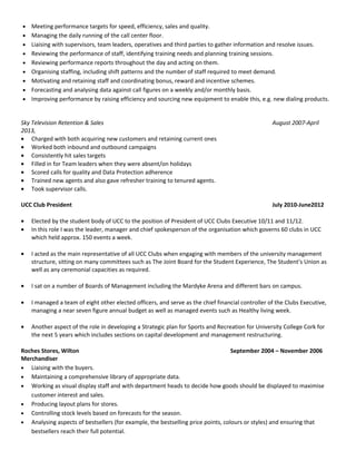 Business Improvement and Quality Analyst January 2015- Oct 2015
• Conduct deep dive analysis of data in order to draw conclusions and provide recommendations for continuous
improvement.
• Provide management with information, feedback and suggested improvements.
• Support innovation by developing strategies and creating opportunities to elicit new ideas from members of the
business.
• Look at problems from all angles to find fresh, new approaches.
• Create and distribute daily, weekly and monthly quality reports including results, issues, root causes, preventative
actions and corrective actions.
• Design and implement effective quality processes to measure internal and client quality targets and report
compliance to these targets in a timely manner.
• Maintain detailed quality documentation and reports for distribution to key stakeholders.
• Work with business units to establish control plans for key processes.
• Promote a clear understanding across the company of the importance of business improvement measures.
• Attend and report on Quality Calibration and Customer Experience sessions where appropriate.
• Build relationships with key internal and external stakeholders.
• Attend any Client or Operational meetings as required (on site or off site).
• Demonstrate leadership skill to introduce new processes and ways of working within the company.
• Influence others including senior stakeholders, anticipates objections and prepares fact based arguments.
Eflow, Aviva, SKY and Local Property Tax – Duty Manager November2013-December 2014
• Meeting performance targets for speed, efficiency, sales and quality.
• Managing the daily running of the call center floor.
• Liaising with supervisors, team leaders, operatives and third parties to gather information and resolve issues.
• Reviewing the performance of staff, identifying training needs and planning training sessions.
• Reviewing performance reports throughout the day and acting on them.
• Organising staffing, including shift patterns and the number of staff required to meet demand.
• Motivating and retaining staff and coordinating bonus, reward and incentive schemes.
• Forecasting and analysing data against call figures on a weekly and/or monthly basis.
• Improving performance by raising efficiency and sourcing new equipment to enable this, e.g. new dialing products.
Sky Television Retention & Sales August 2007-April
2013,
• Charged with both acquiring new customers and retaining current ones
• Worked both inbound and outbound campaigns
• Consistently hit sales targets
• Filled in for Team leaders when they were absent/on holidays
• Scored calls for quality and Data Protection adherence
• Trained new agents and also gave refresher training to tenured agents.
• Took supervisor calls.
UCC Club President July 2010-June2012
 