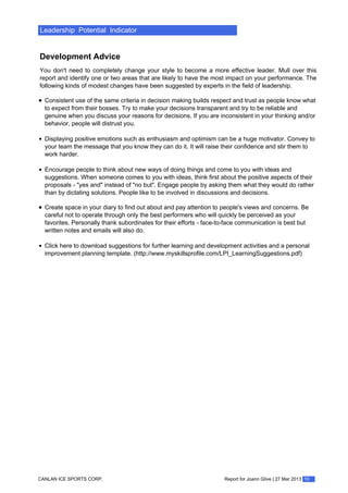 Leadership Potential Indicator
Development Advice
You don't need to completely change your style to become a more effective leader. Mull over this
report and identify one or two areas that are likely to have the most impact on your performance. The
following kinds of modest changes have been suggested by experts in the field of leadership.
Consistent use of the same criteria in decision making builds respect and trust as people know what
to expect from their bosses. Try to make your decisions transparent and try to be reliable and
genuine when you discuss your reasons for decisions. If you are inconsistent in your thinking and/or
behavior, people will distrust you.
Displaying positive emotions such as enthusiasm and optimism can be a huge motivator. Convey to
your team the message that you know they can do it. It will raise their confidence and stir them to
work harder.
Encourage people to think about new ways of doing things and come to you with ideas and
suggestions. When someone comes to you with ideas, think first about the positive aspects of their
proposals - "yes and" instead of "no but". Engage people by asking them what they would do rather
than by dictating solutions. People like to be involved in discussions and decisions.
Create space in your diary to find out about and pay attention to people's views and concerns. Be
careful not to operate through only the best performers who will quickly be perceived as your
favorites. Personally thank subordinates for their efforts - face-to-face communication is best but
written notes and emails will also do.
Click here to download suggestions for further learning and development activities and a personal
improvement planning template. (http://www.myskillsprofile.com/LPI_LearningSuggestions.pdf)
Report for Joann Glive | 27 Mar 2013 10CANLAN ICE SPORTS CORP.
 