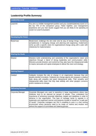 Leadership Potential Indicator
Leadership Profile Summary
Leadership Level
Level 4/5 You are in a middle management position and your overall leadership score is in
the top 10% of the comparison group. Taken together, your management
experience and your test results suggest that you are likely to be operating at
Level 4 or Level 5 at present.
Developing the Vision
Modernizer Modernizers challenge the old order and its way of doings things. Combining
competencies in managing change and planning and organizing, modernizers
come up with a specific vision for organizational change along with a plan with
milestones for implementation.
Sharing the Goals
Director Directors build understanding and ownership of the organization's vision and
objectives through a blend of strong leadership and communication skills.
Directors provide direction and control but they also have the interpersonal skills
to inspire, persuade and cajole employees to deliver the vision and strategy.
Gaining Support
Catalyst Catalysts increase the rate of change in an organization because they are
people-oriented innovators. Catalysts are change agents who possess a creative
style along with empathy and good interpersonal skills. Their empathy and
interpersonal skills mean that they deal skilfully with other people's concerns
and/or resistance to change.
Delivering Success
Corporate Manager Corporate Managers are used to operating in large organizations where new
initiatives tend to be planned by groups of people. They understand the
importance of achieving corporate objectives, targets and deadlines in order to
advance in the organization. This type of manager tends to operate in a
systematic and organized manner and presents himself or herself as "a safe pair
of hands". Corporate managers can find it unsettling to work in a fast moving
environment where decisions need to be made on instinct and intuition and
without the support of committees and steering groups.
Report for Joann Glive | 27 Mar 2013 4CANLAN ICE SPORTS CORP.
 