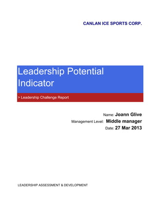 CANLAN ICE SPORTS CORP.
Leadership Potential
Indicator
> Leadership Challenge Report
Name: Joann Glive
Management Level: Middle manager
Date: 27 Mar 2013
LEADERSHIP ASSESSMENT & DEVELOPMENT
 