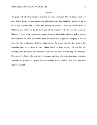 MERGERS, LEADERSHIP, COMPLIANCES 2
Abstract
This paper will talk about mergers, leadership and some compliance. This will discuss about two
make believe human resource management and discuss what they should do. Merging is not so
cut as dry as people think. It takes time, planning and teamwork. There are at time needs for
Whistleblowers, which can be for the benefit of the company or for the ruin of a company.
However, it is up to the companies to protect themselves from insider trading as well as keeping
their companies as honest as possible. There are several acts to protect a company as well as
those who turn in information that bears illegal actions. The reason why these laws occur is that
companies have been known to make millions based on illegal activities that can hurt the
economy, other businesses, and consumers. These laws are hoped to keep thing on a level field.
One area they should really look into is insurances and those who refuse insurances, companies
who only hire part-time to by-pass their responsibilities to their workers. This is the huge issue
right now in 2015.
 