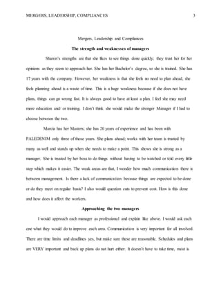MERGERS, LEADERSHIP, COMPLIANCES 3
Mergers, Leadership and Compliances
The strength and weaknesses of managers
Sharon’s strengths are that she likes to see things done quickly; they trust her for her
opinions as they seem to approach her. She has her Bachelor’s degree, so she is trained. She has
17 years with the company. However, her weakness is that she feels no need to plan ahead, she
feels planning ahead is a waste of time. This is a huge weakness because if she does not have
plans, things can go wrong fast. It is always good to have at least a plan. I feel she may need
more education and/ or training. I don’t think she would make the stronger Manager if I had to
choose between the two.
Marcia has her Masters; she has 20 years of experience and has been with
PALEDENIM only three of those years. She plans ahead; works with her team is trusted by
many as well and stands up when she needs to make a point. This shows she is strong as a
manager. She is trusted by her boss to do things without having to be watched or told every little
step which makes it easier. The weak areas are that, I wonder how much communication there is
between management. Is there a lack of communication because things are expected to be done
or do they meet on regular basis? I also would question cuts to prevent cost. How is this done
and how does it affect the workers.
Approaching the two managers
I would approach each manager as professional and explain like above. I would ask each
one what they would do to improve each area. Communication is very important for all involved.
There are time limits and deadlines yes, but make sure these are reasonable. Schedules and plans
are VERY important and back up plans do not hurt either. It doesn’t have to take time, most is
 