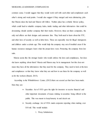 MERGERS, LEADERSHIP, COMPLIANCES 4
common sense. I would suggest that they would work well with each other and complement each
other’s strong and weak points. I would also suggest if they merged and were eliminating jobs
that Marcia takes the lead and Sharon will follow. Neither place has a whistle blower policy,
which could lead to valuable company leaks, inside trading and other information that could be
devastating should another company find their trades. However, these are linen companies, the
only real effects are their designs and customers lists. They both need to learn about the FTC,
and other laws of security as well as labor laws. These are especially true for illegal immigrants
and children under a certain age. This would help the company stay out of troubled areas if the
human resources managers knew what the proper laws were. Protecting the company from law
suits.
Marcia seems like the stronger leader who would enforce the laws and compliances, but does
she know anything about them? Marcia and Sharon may be in management but this does not
mean they have all the information that they need for the company. They need to look at the laws
and compliances so that they know what they are and how to use them for the company as well
as for the workers (Board, 2015).
According to the Whistleblower Center, (2015) there are several act that have been made.
Here they are:
 Securities Act of 1933- gave the right for investors to receive financial and
other important documents of issues relating to securities being offered to the
public. This was meant to keep honesty in and deceit out.
 Security exchange Act of 1934- made corporate reporting when making over
$10 mil. This would include:
1. Proxy Solicitations
 