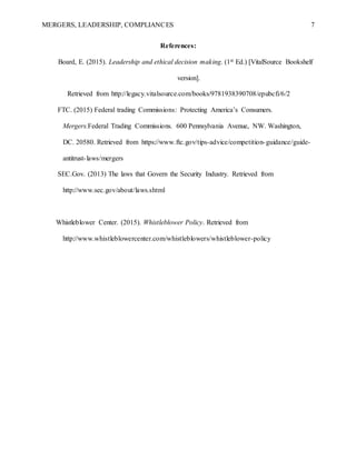 MERGERS, LEADERSHIP, COMPLIANCES 7
References:
Board, E. (2015). Leadership and ethical decision making. (1st Ed.) [VitalSource Bookshelf
version].
Retrieved from http://legacy.vitalsource.com/books/9781938390708/epubcfi/6/2
FTC. (2015) Federal trading Commissions: Protecting America’s Consumers.
Mergers.Federal Trading Commissions. 600 Pennsylvania Avenue, NW. Washington,
DC. 20580. Retrieved from https://www.ftc.gov/tips-advice/competition-guidance/guide-
antitrust-laws/mergers
SEC.Gov. (2013) The laws that Govern the Security Industry. Retrieved from
http://www.sec.gov/about/laws.shtml
Whistleblower Center. (2015). Whistleblower Policy. Retrieved from
http://www.whistleblowercenter.com/whistleblowers/whistleblower-policy
 