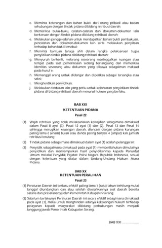 c. Meminta keterangan dan bahan bukti dari orang pribadi atau badan
sehubungan dengan tindak pidana dibidang retribusi daerah;
d. Memeriksa buku-buku, catatan-catatan dan dokumen-dokumen lain
berkenaan dengan tindak pidana dibidang retribusi daerah;
e. Melakukan penggeledahan untuk mendapatkan bahan bukti pembukuan,
pencatatan dan dokumen-dokumen lain serta melakukan penyitaan
terhadap bahan bukti tersebut;
f. Meminta bantuan tenaga ahli dalam rangka pelaksanaan tugas
penyidikan tindak pidana dibidang retribusi daerah;
g. Menyuruh berhenti, melarang seseorang meninggalkan ruangan atau
tempat pada saat pemeriksaan sedang berlangsung dan memeriksa
identitas seseorang atau dokumen yang dibawa sebagaiman maksud
pada huruf e;
h. Memanggil orang untuk didengar dan diperiksa sebagai tersangka atau
saksi;
i. Menghentikan penyidikan;
j. Melakukan tindakan lain yang perlu untuk kelancaran penyidikan tindak
pidana di bidang retribusi daerah menurut hukum yang berlaku.
BAB XIX
KETENTUAN PIDANA
Pasal 22
(1) Wajib retribusi yang tidak melaksanakan kewajiban sebagimana dimaksud
dalam Pasal 8 ayat (3), Pasal 12 ayat (1) dan (2), Pasal 13 dan Pasal 14
sehingga merugikan keuangan daerah, diancam dengan pidana kurungan
paling lama 6 (enam) bulan atau denda paling banyak 4 (empat) kali jumlah
retribusi terutang;
(2) Tindak pidana sebagaimana dimaksud dalam ayat (1) adalah pelanggaran;
(3) Penyidik sebagaimana dimaksud pada ayat (1) memberitahukan dimulainya
penyidikan dan menyampaikan hasil penyidikannya kepada Penuntut
Umum melalui Penyidik Pejabat Polisi Negara Republik Indonesia, sesuai
dengan ketentuan yang diatur dalam Undang-Undang Hukum Acara
Pidana.
BAB XX
KETENTUAN PERALIHAN
Pasal 23
(1) Peraturan Daerah ini berlaku efektif paling lama 1 (satu) tahun terhitung mulai
tanggal diundangkan dan atau setelah diserahkannya aset daerah beserta
sarana dan prasarananya oleh Pemerintah Kabupaten Serang;
(2) Sebelum berlakunya Peraturan Daerah ini secara efektif sebagimana dimaksud
pada ayat (1), maka untuk menghindari adanya kekosongan hukum terhadap
pelayanan kepada masyarakat dibidang perhubungan masih menjadi
tanggung jawab Pemerintah Kabupaten Serang.
BAB XXI …………….
 