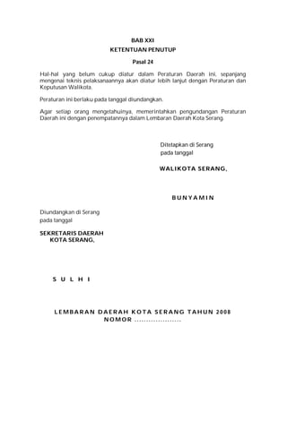 BAB XXI
KETENTUAN PENUTUP
Pasal 24
Hal-hal yang belum cukup diatur dalam Peraturan Daerah ini, sepanjang
mengenai teknis pelaksanaannya akan diatur lebih lanjut dengan Peraturan dan
Keputusan Walikota.
Peraturan ini berlaku pada tanggal diundangkan.
Agar setiap orang mengetahuinya, memerintahkan pengundangan Peraturan
Daerah ini dengan penempatannya dalam Lembaran Daerah Kota Serang.
DDiitteettaappkkaann ddii SSeerraanngg
ppaaddaa ttaannggggaall
WWAALLIIKKOOTTAA SSEERRAANNGG,,
B U N Y A M I N
Diundangkan di Serang
pada tanggal
SEKRETARIS DAERAH
KOTA SERANG,
SS UU LL HH II
L E M B A R A N D A E R A H K O T A S E R A N G T A H U N 2 0 0 8
N O M O R . . . . . . . . . . .. . . . . .. . .
 