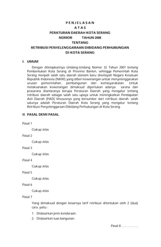 P E N J E L A S A N
A T A S
PERATURAN DAERAH KOTA SERANG
NOMOR TAHUN 2008
TENTANG
RETRIBUSI PENYELENGGARAAN DIBIDANG PERHUBUNGAN
DI KOTA SERANG
I. UMUM
Dengan ditetapkannya Undang-Undang Nomor 32 Tahun 2007 tentang
Pembentukan Kota Serang di Provinsi Banten, sehingga Pemerintah Kota
Serang menjadi salah satu daerah otonom baru diwilayah Negara Kesatuan
Republik Indonesia (NKRI) yang diberi kewenangan untuk menyelenggarakan
urusan pemerintahan, pembangunan dan kemasyarakatan. Untuk
melaksanakan kewenangan dimaksud diperlukan adanya sarana dan
prasarana diantaranya berupa Peraturan Daerah yang mengatur tentang
retribusi daerah sebagai salah satu upaya untuk meningkatkan Pendapatan
Asli Daerah (PAD) khususnya yang bersumber dari retribusi daerah. salah
satunya adalah Peraturan Daerah Kota Serang yang mengatur tentang
Retribusi Penyelenggaraan Dibidang Perhubungan di Kota Serang.
II. PASAL DEMI PASAL
Pasal 1
Cukup Jelas
Pasal 2
Cukup Jelas
Pasal 3
Cukup Jelas
Pasal 4
Cukup Jelas
Pasal 5
Cukup Jelas
Pasal 6
Cukup Jelas
Pasal 7
Yang dimaksud dengan besarnya tarif retribusi ditentukan oleh 2 (dua)
cara, yaitu :
1. Didasarkan jenis kendaraan;
2. Didasarkan luas bangunan.
Pasal 8 …………….
 