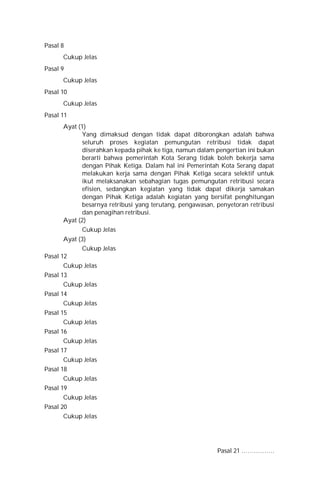 Pasal 8
Cukup Jelas
Pasal 9
Cukup Jelas
Pasal 10
Cukup Jelas
Pasal 11
Ayat (1)
Yang dimaksud dengan tidak dapat diborongkan adalah bahwa
seluruh proses kegiatan pemungutan retribusi tidak dapat
diserahkan kepada pihak ke tiga, namun dalam pengertian ini bukan
berarti bahwa pemerintah Kota Serang tidak boleh bekerja sama
dengan Pihak Ketiga. Dalam hal ini Pemerintah Kota Serang dapat
melakukan kerja sama dengan Pihak Ketiga secara selektif untuk
ikut melaksanakan sebahagian tugas pemungutan retribusi secara
efisien, sedangkan kegiatan yang tidak dapat dikerja samakan
dengan Pihak Ketiga adalah kegiatan yang bersifat penghitungan
besarnya retribusi yang terutang, pengawasan, penyetoran retribusi
dan penagihan retribusi.
Ayat (2)
Cukup Jelas
Ayat (3)
Cukup Jelas
Pasal 12
Cukup Jelas
Pasal 13
Cukup Jelas
Pasal 14
Cukup Jelas
Pasal 15
Cukup Jelas
Pasal 16
Cukup Jelas
Pasal 17
Cukup Jelas
Pasal 18
Cukup Jelas
Pasal 19
Cukup Jelas
Pasal 20
Cukup Jelas
Pasal 21 …………….
 