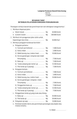 Lampiran Peraturan Daerah Kota Serang
Nomor :
Tanggal :
BESARAN TARIF
RETRIBUSI PELAYANAN DIBIDANG PERHUBUNGAN
Penetapan retribusi daerah dan penerimaan lain-lain ditetapkan sebagai berikut :
1. Retribusi dispensasi jalan :
a. Sekali masuk .................................................. Rp. 50.000/kend
b. 6 (enam ) bulan .............................................. Rp. 500.000/kend
2. Retribusi izin penggunaan jalan selain untuk
kepentingan lalu lintas ........................................ Rp. 50.000/hari
3. Retribusi pengujian kendaraan bermotor :
a. Pengujian pertama :
1) Formulir permohonan ............................. Rp. 1.000/kend
2) Kartu induk .............................................. Rp. 2.000/kend
3) Mobil barang, bus, traktor head ............. Rp. 10.000/kend
4) Kereta gandengan, tempelan dan mobil
Penumpang .............................................. Rp. 7.500/kend
5) Buku uji ..................................................... Rp. 7.500/kend
6) Tanda samping dan nomor uji ............... Rp. 12.500/kend
7) Plat tanda uji (1 pasang) .......................... Rp. 7.500/kend
b. Pengujian berkala :
1) Formulir permohonan ............................. Rp. 1.000/kend
2) Kartu induk .............................................. Rp. 2.000/kend
3) Mobil barang, bus, traktor head ............. Rp. 10.000/kend
4) Kereta gandengan, tempelan, mobil
Penumpang .............................................. Rp. 7.500/kend
5) Penggantian buku uji .............................. Rp. 7.500/kend
6) Tanda samping dan nomor uji ................ Rp. 12.500/kend
7) Plat tanda uji (1 pasang) .......................... Rp. 7.500/kend
c. Penggantiaan tanda uji yang rusak atau hilang :
1) Buku uji ..................................................... Rp. 50.000/kend
2) Plat tanda uji ............................................ Rp. 20.000/kend
d. Pelayanan uji asap ......................................... Rp. 10.000/kend
e. Penilaian kondisi teknis atas permintaan perorangan atau badan atau
instansi tertentu :
1). Mobil ...........................
 