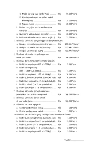 1) Mobil barang, bus, traktor head ............. Rp. 50.000/kend
2) Kerata gandengan, tempelan, mobil
Penumpang .............................................. Rp. 35.000/kend
3) Sepeda motor ........................................... Rp. 20.000/kend
f. Mutasi pengujian kendaraan bermotor
wajib uji .......................................................... Rp. 50.000/kend
g. Numpang uji kendaraan bermotor .............. Rp. 30.000/kend
h. Balik nama kendaraan bermotor wajib uji . Rp. 25.000/kend
4. Retribusi izin usaha penyelenggaraan bengkel umum :
a. Bengkel perawatan dan pemeliharaan ........ Rp. 200.000/2 tahun
b. Bengkel perbaikan dan suku cadang ........... Rp. 200.000/2 tahun
c. Bengkel uji emisi gas buang ......................... Rp. 100.000/2 tahun
5. Retribusi izin usaha penyelenggaraan
derek kendaraan .................................................. Rp. 100.000/2 tahun
6. Retribusi derek kendaraan bermotor di jalan:
a. Mobil barang ringan (JBB ≤ 5.000 kg) ......... Rp. 5.000/km
b. Mobil barang sedang
(JBB = 5.001 s/d 8.000 kg) .............................. Rp. 7.500/km
c. Mobil barang berat (JBB > 8.000 kg) .......... Rp. 10.000/km
d. Mobil bus besar (26 tempat duduk ke atas) Rp. 10.000/km
e. Mpbil bus sedang (16 – 25 tempat duduk) .. Rp. 7.500/km
f. Mobil bus kecil (9 – 15 tempat duduk) ........ Rp. 5.000/km
g. Mobil penumpan (1 – 8 tempat duduk) ....... Rp. 5.000/km
7. Retribusi izin usaha penyelenggaraan :
pendidikan dan latihan mengemudi.................. Rp. 300.000/2 tahun
8. Retribusi izin usaha parkir umum
di luar badan jalan ............................................... Rp. 300.000/2 tahun
9. Retribusi parkir di tepi jalan :
a. Kendaraan bermotor roda 2 .......................... Rp. 500/kend
b. Kendaraan bermotor roda 4 .......................... Rp. 1.000/kend
10. Retribusi parkir khusus yang dibangun oleh Pemerintah Daerah :
a. Mobil bus besar (26 tempat duduk ke atas) Rp. 7.500/kend
b. Mobil bus sedang (16 – 25 tempat duduk) .. Rp. 5.000/kend
c. Mobil bus kecil (9 – 15 tempat duduk) ........ Rp. 3.000/kend
d. Mobil penumpang (1 – 8 tempat duduk) .... Rp. 2.000/kend
e. Mobil barang ringan (JBB ≤ 5.000 kg) ......... Rp. 5.000/kend
f. Mobil ...........................
 