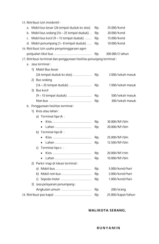 15. Retribusi izin insidentil :
a. Mobil bus besar (26 tempat duduk ke atas) Rp. 25.000/kend
b. Mobil bus sedang (16 – 25 tempat duduk) .. Rp. 20.000/kend
c. Mobil bus kecil (9 – 15 tempat duduk) ........ Rp. 15.000/kend
d. Mobil penumpang (1– 8 tempat duduk) ..... Rp. 10.000/kend
16. Retribusi izin usaha penyelenggaraan agen
penjualan tiket bus .............................................. Rp. 300.000/2 tahun
17. Retribusi terminal dan penggunaan fasilitas penunjang terminal :
a. Jasa terminal :
1) Mobil Bus besar
(26 tempat duduk ke atas) ....................... Rp. 2.000/sekali masuk
2) Bus sedang
(16 – 25 tempat duduk) ............................ Rp. 1.000/sekali masuk
3) Bus kecil
(9 – 15 tempat duduk) ............................. Rp. 500/sekali masuk
Non bus .................................................... Rp. 300/sekali masuk
b. Penggunaan fasilitas terminal :
1) Kios atau lahan :
a) Terminal tipe A :
 Kios................................................. Rp. 30.000/M2/bln
 Lahan ............................................. Rp. 20.000/M2/bln
b) Terminal tipe B :
 Kios ................................................ Rp. 25.000/M2/bln
 Lahan ............................................. Rp. 12.500/M2/bln
c) Terminal tipe c :
 Kios ................................................ Rp. 20.000/M2/nln
 Lahan ............................................. Rp. 10.000/M2/bln
2) Parkir inap di lokasi terminal :
a) Mobil bus............................................. Rp. 5.000/kend/hari
b) Mobil non bus ..................................... Rp. 2.000/kend/hari
c) Sepeda motor ...................................... Rp. 1.000/kend/hari
3) Jasa pelayanan penumpang :
Angkutan umum ..................................... Rp. 200/orang
18. Retribusi pas kapal .............................................. Rp. 25.000/kapal/tahun
WWAALLIIKKOOTTAA SSEERRAANNGG,,
B U N Y A M I N
 