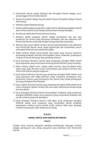 2. Pemerintah Daerah adalah Walikota dan Perangkat Daerah sebagai unsur
penyelenggara Pemerintahan Daerah;
3. Dewan Perwakilan Rakyat Daerah adalah Dewan Perwakilan Rakyat Daerah
Kota Serang;
4. Walikota adalah Walikota Serang;
5. Pejabat adalah pegawai yang diberi tugas tertentu dibidang perpajakan daerah
atau retribusi daerah sesuai dengan peraturan perundang-undangan;
6. Kas Daerah adalah Kas Pemerintah Kota Serang;
7. Retribusi adalah pungutan daerah sebagai pembayaran atas jasa atau
pemberian ijin tertentu yang khususnya disediakan dan atau diberikan oleh
Pemerintah Daerah untuk kepentingan orang pribadi dan atau badan;
8. Retribusi jasa umum adalah retribusi atas jasa yang disediakan atau diberikan
oleh Pemerintah Daerah untuk tujuan kepentingan dan kemanfaatan umum
serta dapat dinikmati oleh pribadi atau badan;
9. Wajib retribusi adalah orang pribadi atau badan yang menurut peraturan
perundang-undangan Retribusi berkewajiban untuk melakukan pembayaran
retribusi termasuk pemungut atau pemotong retribusi;
10. Surat Ketetapan Retribusi Daerah yang selanjutnya disingkat SKRD adalah
Surat Keputusan yang menentukan besarnya jumlah Retribusi yang terhutang;
11. Masa retribusi adalah suatu jangka waktu tertentu yang merupakan batas
waktu bagi wajib Retribusi untuk memanfaatkan jasa perijinan tertentu dari
Pemerintah Daerah yang bersangkutan;
12. Surat Setoran Retribusi Daerah yang selanjutnya disingkat SSRD adalah surat
yang digunakan oleh Wajib Retribusi untuk melakukan pembayaran atau
penyetoran retribusi yang terhutang ke Kas Daerah atau tempat pembayaran
lain yang ditetapkan oleh Walikota;
13. Surat Tagihan Retribusi Daerah yang selanjutnya disingkat STRD adalah Surat
untuk melakukan tagihan retribusi dan atau sanksi administrasi berupa bunga
dan atau denda;
14. Surat Ketetapan Retribusi Daerah Kurang Bayar Tambahan yang selanjutnya
disingkat SKRDKBT adalah surat keputusan yang menentukan tambahan atas
jumlah retribusi yang telah ditetapkan.
15. Surat Ketetapan Retribusi Daerah Lebih Bayar yang selanjutnya disingkat
SKRDLB adalah surat keputusan yang menentukan jumlah kelebihan
pembayaran retribusi karena jumlah kredit retribusi lebih besar daripada
retribusi terutang atau tidak seharusnya terutang.
B A B II
NAMA, OBYEK DAN SUBYEK RETRIBUSI
Pasal 2
Dengan nama retribusi pelayanan dibidang perhubungan dipungut retribusi
sebagai pembayaran atas setiap pelayanan yang diberikan oleh Pemerintah
Daerah
Pasal 3..........................
 