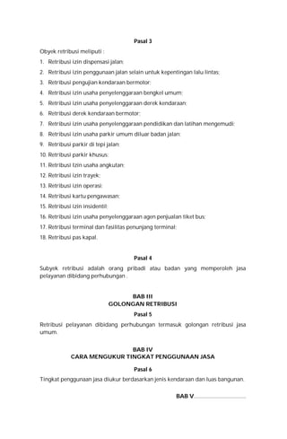 Pasal 3
Obyek retribusi meliputi :
1. Retribusi izin dispensasi jalan;
2. Retribusi izin penggunaan jalan selain untuk kepentingan lalu lintas;
3. Retribusi pengujian kendaraan bermotor;
4. Retribusi izin usaha penyelenggaraan bengkel umum;
5. Retribusi izin usaha penyelenggaraan derek kendaraan;
6. Retribusi derek kendaraan bermotor;
7. Retribusi izin usaha penyelenggaraan pendidikan dan latihan mengemudi;
8. Retribusi izin usaha parkir umum diluar badan jalan;
9. Retribusi parkir di tepi jalan;
10. Retribusi parkir khusus;
11. Retribusi Izin usaha angkutan;
12. Retribusi izin trayek;
13. Retribusi izin operasi;
14. Retribusi kartu pengawasan;
15. Retribusi izin insidentil;
16. Retribusi izin usaha penyelenggaraan agen penjualan tiket bus;
17. Retribusi terminal dan fasilitas penunjang terminal;
18. Retribusi pas kapal.
Pasal 4
Subyek retribusi adalah orang pribadi atau badan yang memperoleh jasa
pelayanan dibidang perhubungan .
BAB III
GOLONGAN RETRIBUSI
Pasal 5
Retribusi pelayanan dibidang perhubungan termasuk golongan retribusi jasa
umum.
BAB IV
CARA MENGUKUR TINGKAT PENGGUNAAN JASA
Pasal 6
Tingkat penggunaan jasa diukur berdasarkan jenis kendaraan dan luas bangunan.
BAB V.....................................
 