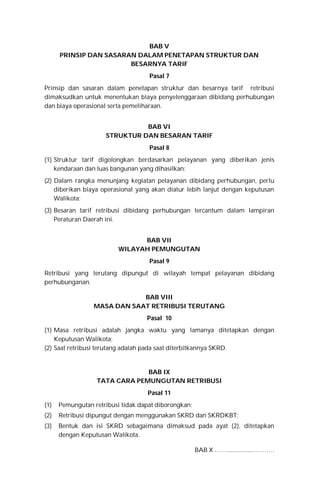 BAB V
PRINSIP DAN SASARAN DALAM PENETAPAN STRUKTUR DAN
BESARNYA TARIF
Pasal 7
Prinsip dan sasaran dalam penetapan struktur dan besarnya tarif retribusi
dimaksudkan untuk menentukan biaya penyelenggaraan dibidang perhubungan
dan biaya operasional serta pemeliharaan.
BAB VI
STRUKTUR DAN BESARAN TARIF
Pasal 8
(1) Struktur tarif digolongkan berdasarkan pelayanan yang diberikan jenis
kendaraan dan luas bangunan yang dihasilkan;
(2) Dalam rangka menunjang kegiatan pelayanan dibidang perhubungan, perlu
diberikan biaya operasional yang akan diatur lebih lanjut dengan keputusan
Walikota;
(3) Besaran tarif retribusi dibidang perhubungan tercantum dalam lampiran
Peraturan Daerah ini.
BAB VII
WILAYAH PEMUNGUTAN
Pasal 9
Retribusi yang terutang dipungut di wilayah tempat pelayanan dibidang
perhubunganan.
BAB VIII
MASA DAN SAAT RETRIBUSI TERUTANG
Pasal 10
(1) Masa retribusi adalah jangka waktu yang lamanya ditetapkan dengan
Keputusan Walikota;
(2) Saat retribusi terutang adalah pada saat diterbitkannya SKRD.
BAB IX
TATA CARA PEMUNGUTAN RETRIBUSI
Pasal 11
(1) Pemungutan retribusi tidak dapat diborongkan;
(2) Retribusi dipungut dengan menggunakan SKRD dan SKRDKBT;
(3) Bentuk dan isi SKRD sebagaimana dimaksud pada ayat (2), ditetapkan
dengan Keputusan Walikota.
BAB X …….................……….
 
