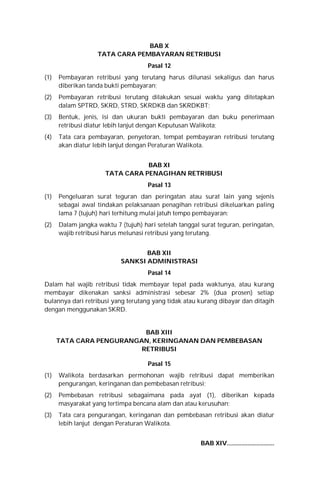 BAB X
TATA CARA PEMBAYARAN RETRIBUSI
Pasal 12
(1) Pembayaran retribusi yang terutang harus dilunasi sekaligus dan harus
diberikan tanda bukti pembayaran;
(2) Pembayaran retribusi terutang dilakukan sesuai waktu yang ditetapkan
dalam SPTRD, SKRD, STRD, SKRDKB dan SKRDKBT;
(3) Bentuk, jenis, isi dan ukuran bukti pembayaran dan buku penerimaan
retribusi diatur lebih lanjut dengan Keputusan Walikota;
(4) Tata cara pembayaran, penyetoran, tempat pembayaran retribusi terutang
akan diatur lebih lanjut dengan Peraturan Walikota.
BAB XI
TATA CARA PENAGIHAN RETRIBUSI
Pasal 13
(1) Pengeluaran surat teguran dan peringatan atau surat lain yang sejenis
sebagai awal tindakan pelaksanaan penagihan retribusi dikeluarkan paling
lama 7 (tujuh) hari terhitung mulai jatuh tempo pembayaran;
(2) Dalam jangka waktu 7 (tujuh) hari setelah tanggal surat teguran, peringatan,
wajib retribusi harus melunasi retribusi yang terutang.
BAB XII
SANKSI ADMINISTRASI
Pasal 14
Dalam hal wajib retribusi tidak membayar tepat pada waktunya, atau kurang
membayar dikenakan sanksi administrasi sebesar 2% (dua prosen) setiap
bulannya dari retribusi yang terutang yang tidak atau kurang dibayar dan ditagih
dengan menggunakan SKRD.
BAB XIII
TATA CARA PENGURANGAN, KERINGANAN DAN PEMBEBASAN
RETRIBUSI
Pasal 15
(1) Walikota berdasarkan permohonan wajib retribusi dapat memberikan
pengurangan, keringanan dan pembebasan retribusi;
(2) Pembebasan retribusi sebagaimana pada ayat (1), diberikan kepada
masyarakat yang tertimpa bencana alam dan atau kerusuhan;
(3) Tata cara pengurangan, keringanan dan pembebasan retribusi akan diatur
lebih lanjut dengan Peraturan Walikota.
BAB XIV..............................
 