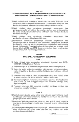 BAB XIV
PEMBETULAN, PENGURANGAN KETETAPAN, PENGHAPUSAN ATAU
PENGURANGAN SANKSI ADMINISTRASI DAN PEMBATALAN
Pasal 16
(1) Wajib retribusi dapat mengajukan permohonan pembetulan SKRD dan STRD
yang dalam penerbitannya terdapat kesalahan tulis, kesalahan hitung dan atau
kekeliruan penerapan peraturan perundang-undangan retribusi daerah;
(2) Wajib retiribusi dapat mengajukan permohonan pengurangan atau
penghapusan sanksi administrasi dan kenaikan retribusi yang terutang, dalam
hal sanksi tersebut dikarenakan karena kekhilafan wajib retribusi atau buka
karena kesalahannya;
(3) Wajib retiribusi dapat mengajukan permohonan pengurangan atau
pembatalan ketetapan retribusi yang tidak benar;
(4) Permohonan pembetulan, pengurangan ketetapan, penghapusan atau
pengurangan sanksi administrasi dan pembatalan sebagaimana dimaksud
pada ayat (1), (2) dan (3) harus disampaikan secara tertulis oleh wajib retribusi
kepada Walikota atau Pejabat paling lama 30 (tiga puluh) hari terhitung mulai
tanggal diterima SKRD dan STRD dengan memberikan alasan yang jelas dan
menyakinkan untuk mendukung permohonan.
BAB XV
TATA CARA PENYELESAIAN KEBERATAN
Pasal 17
(1) Wajib retribusi dapat mengajukan permohonan keberatan atas SKRD,
SKRDKBT, SKRDLB kepada Walikota;
(2) Keberatan diajukan secara tertulis dengan disertai alasan-alasan yang jelas;
(3) Dalam hal wajib retribusi mengajukan keberatan atas ketetapan retribusi,
wajib retribusi harus dapat membuktikan ketidakbenaran ketetapan retribusi
tersebut;
(4) Keberatan harus diajukan dalam jangka waktu paling lama 2 (dua) bulan
terhitung mulai tanggal SKRD, SKRDKBT, SKRDLB diterbitkan;
(5) Keberatan yang tidak memenuhi persyaratan sebagaimana dimaksud dalam
ayat (2) dan (3) tidak dianggap sebagai surat keberatan, sehingga tidak
dipertimbangkan;
(6) Pengajuan keberatan tidak menunda kewajiban membayar retribusi dan
pelaksanaan penagihan retribusi;
Pasal 18
(1) Walikota dalam jangka waktu paling lama 6 (enam) bulan terhitung mulai
surat tanggal keberatan diterima harus memberikan keputusan atas keberatan
yang diajukan oleh wajib retribusi;
(2) Keputusan Walikota sebagaimana dimaksud pada ayat (1) dapat menerima
seluruhnya atau sebahagian menolak atau menambah besaran retribusi yang
terutang;
(3) Apabila jangka waktu yang dimaksud pada ayat (1) telah lewat dan Walikota
tidak memberikan keputusan, maka keberatan yang diajukan oleh wajib
retribusi dianggap dikabulkan.
BAB XVI ..............................
 