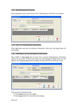 AB (xxii)
3_8.1 Run Redesignation Program:
Place appropriate action code and press Enter. Redesignation entry/edit screen appears.
3_8.2 Entry New Redesignation Information:
Click Add button and enter all necessary information. After that, click Save button for
data storage.
3_8.3 Edit/Display entered Redesignation Information:
Place Staff# in Find Empl# box & press Enter, previous Redesignation information
appears on the screen. If record more than one, then Previous & Next button are also
appears. Press Previous/Next button to display the previous/next record on the screen.
Enter necessary information and;
 Click Update button for data update.
 Click Cancel button for cancel the whole change.
 