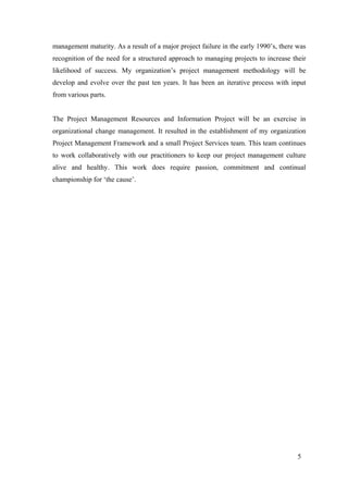 5
management maturity. As a result of a major project failure in the early 1990’s, there was
recognition of the need for a structured approach to managing projects to increase their
likelihood of success. My organization’s project management methodology will be
develop and evolve over the past ten years. It has been an iterative process with input
from various parts.
The Project Management Resources and Information Project will be an exercise in
organizational change management. It resulted in the establishment of my organization
Project Management Framework and a small Project Services team. This team continues
to work collaboratively with our practitioners to keep our project management culture
alive and healthy. This work does require passion, commitment and continual
championship for ‘the cause’.
 