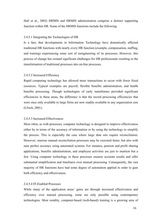 16
Hall et al., 2003) HRMIS and HRMIS administration comprise a distinct supporting
function within HR. Some of the HRMIS functions include the following:
2.4.5.1 Integrating the Technologies of HR
Is a fact, that developments in Information Technology have dramatically affected
traditional HR functions with nearly every HR function (example, compensation, staffing,
and training) experiencing some sort of reengineering of its processes. However, this
process of change has created significant challenges for HR professionals resulting in the
transformation of traditional processes into on-line processes.
2.4.5.2 Increased Efficiency
Rapid computing technology has allowed more transactions to occur with fewer fixed
resources. Typical examples are payroll, flexible benefits administration, and health
benefits processing. Though technologies of early mainframes provided significant
efficiencies in these areas, the difference is that the record processing efficiencies that
were once only available to large firms are now readily available to any organization size
(Ulrich, 2001).
2.4.5.3 Increased Effectiveness
Most often, as with processes, computer technology is designed to improve effectiveness
either by in terms of the accuracy of information or by using the technology to simplify
the process. This is especially the case where large data sets require reconciliation.
However, onerous manual reconciliation processes may be executed faster, but also with
near perfect accuracy using automated systems. For instance, pension and profit sharing
applications, benefits administration, and employee activities are just to mention but a
few. Using computer technology in these processes ensures accurate results and offer
substantial simplification and timeliness over manual processing. Consequently, the vast
majority of HR functions have had some degree of automation applied in order to gain
both efficiency and effectiveness.
2.4.5.4 IT-Enabled Processes
While many of the application areas’ gains are through increased effectiveness and
efficiency over manual processing, some are only possible using contemporary
technologies. Most notably, computer-based (web-based) training is a growing area of
 