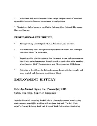 * Worked on and Aided in the successful design and placement of numerous
types of Environmental control measures on several projects.
* Worked as a Safety Inspector certified in: Safeland, Core, Safegulf, Hazwoper,
Hazcom, Hazmat,
PROFESSIONAL EXPERIENCE;
* Strong working knowledge of F.E.R.C. Guidelines, and practices.
* Assisted Survey crews with preliminary route selection and final staking of
centerline and ROW boundaries.
* Experienced in pipeline construction in several states and on numerous
jobs. I have gained experience through practical application while working
with Clearing, ROW, Environmental, and Clean-up crews, HDD/Bores.
* Attention to detail, Superior Job performance, Leadership by example, and
pride in a job well done are a must for my Client.
EMPLOYMENT HISTORY
Enbridge/United Piping Inc. Present July 2015
Safety Inspector, Superior Wisconsin
Superior Terminal, torqueing, backfill, ditch, valve replacements, housekeeping,
road crossings, manifolds, working with hot lines, link seals, Tie-in’s, Tank
repair’s, Coating, Painting Tank. All Scope of Work/Orientations, Monitoring
 