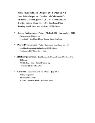 New Plymouth, Id-August 2014-PRESENT
Lead Safety Inspector, Station ,all Orientation’s
11-miles Gatheringlines,4", 8",12"/ Crude and Gas
4-miles LateralLines, 2”, 4”,8”, Crude and Gas
Testing,on all lines and station. HDD/Bores.
* Power Performance, Plains / Mulhall,Ok- September 2014
Environmental Inspector
21-miles 8”, Steel line, Plains/ Crude Gathering Line
* Power Performance, Plains / Patterson, Louisiana, May 2014
Lead Environmental/Safety Lead/HDD-Bores
7-miles dual 24” Steel line, / Gas
* JRJ Energy services, / Tunkhannock, Pennsylvania, October 2013
Williams
Utility Inspector, Backfill/Clean-up
56 miles 24” Steel line, Gas
* Onshore-Ross, North Dakota Plains July 2012
Utility Inspector
17 miles 10” Crude
R.O.W. / Backfill/ Final Clean-up, Bores
 