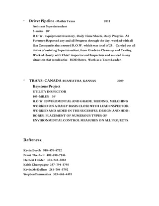 * Driver Pipeline -Mathis Texas 2011
Assistant Superintendent
5-miles 20”
R.O.W., Equipment Inventory, Daily Time Sheets, Daily Progress, All
Foremen Reported any and all Progress through the day, worked with all
Gas Companies that crossed R.O.W. which was total of 25. Carried out all
duties of assisting Superintendent, from Grade to Clean-up and Testing.
Worked closely with Chief inspector and Inspectors and assisted in any
situation that would arise. HDD/Bores, Work as a Team Leader.
* TRANS-CANADA /HIAWATHA, KANSAS 2009
Keystone Project
UTILITY INSPECTOR
105-MILES 30”
R.O.W. ENVIROMENTAL AND GRADE, SEEDING, MULCHING
WORKED ON A DAILY BASIS CLOSE WITH LEAD INSPECTOR
WORKED AND AIDED IN THE SUCESSFUL DESIGN AND HDD-
BORES, PLACEMENT OF NUMEROUS TYPES OF
ENVIRONMENTAL CONTROL MEASURES ON ALL PROJECTS.
Refrences:
Kevin Burch 918-470-8752
Brent Thetford 409-698-7146
Herbert Holder 303-748-3082
Keith Champagne 337-794-5795
Kevin McGullam 281-704-5792
Stephen Parmentier 303-668-4491
 