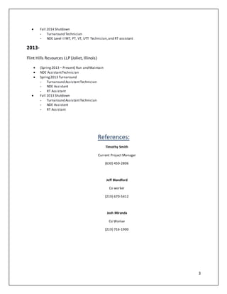 3
 Fall 2014 Shutdown
- Turnaround Technician
- NDE Level II MT, PT, VT, UTT Technician,and RT assistant
2013-
Flint Hills Resources LLP (Joliet, Illinois)
 (Spring2013 – Present) Run and Maintain
 NDE AssistantTechnician
 Spring2013 Turnaround
- Turnaround AssistantTechnician
- NDE Assistant
- RT Assistant
 Fall 2013 Shutdown
- Turnaround AssistantTechnician
- NDE Assistant
- RT Assistant
References:
Timothy Smith
Current Project Manager
(630) 450-2806
Jeff Blandford
Co worker
(219) 670-5412
Josh Miranda
Co Worker
(219) 716-1900
 