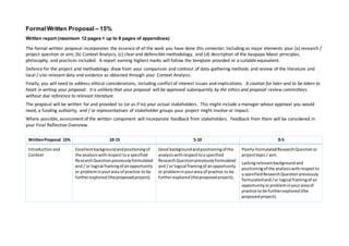 FormalWritten Proposal – 15%
Written report (maximum 12 pages + up to 8 pages of appendices)
The formal written proposal incorporates the essence of all the work you have done this semester, including as major elements your (a) research /
project question or aim, (b) Context Analysis, (c) clearand defensible methodology, and (d) description of the kaupapa Maori principles,
philosophy, and practices included. A report earning highest marks will follow the template provided or a suitable equivalent.
Defence for the project and methodology draw from your comparison and contrast of data-gathering methods and review of the literature and
local / site-relevant data and evidence as obtained through your Context Analysis.
Finally, you will need to address ethical considerations, including conflict of interest issues and implications. A caution for later and to be taken to
heart in writing your proposal: it is unlikely that your proposal will be approved subsequently by the ethics and proposal review committees
without due reference to relevant literature.
The proposal will be written for and provided to (or as if to) your actual stakeholders. This might include a manager whose approval you would
need, a funding authority, and / or representatives of stakeholder groups your project might involve or impact.
Where possible, assessment of the written component will incorporate feedback from stakeholders. Feedback from them will be considered in
your Final Reflective Overview.
WrittenProposal 15% 10-15 5-10 0-5
Introduction and
Context
Excellentbackgroundandpositioningof
the analysiswithrespect toa specified
ResearchQuestionpreviouslyformulated
and / or logical framingof anopportunity
or probleminyourarea of practice to be
furtherexplored (theproposedproject).
Good backgroundandpositioningof the
analysiswithrespecttoa specified
ResearchQuestionpreviouslyformulated
and / or logical framingof anopportunity
or probleminyourarea of practice to be
furtherexplored (theproposedproject).
Poorly-formulatedResearchQuestionor
projecttopic/ aim.
Lackingrelevantbackground and
positioningof the analysiswithrespectto
a specifiedResearchQuestion previously
formulatedand/or logical framingof an
opportunityorprobleminyourareaof
practice to be furtherexplored (the
proposedproject).
 