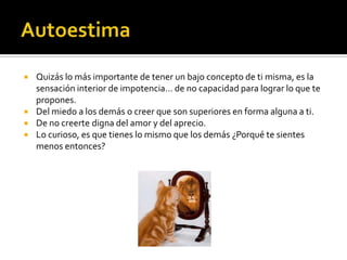 AutoestimaQuizás lo más importante de tener un bajo concepto de ti misma, es la sensación interior de impotencia… de no capacidad para lograr lo que te propones.Del miedo a los demás o creer que son superiores en forma alguna a ti.De no creerte digna del amor y del aprecio.Lo curioso, es que tienes lo mismo que los demás ¿Porqué te sientes menos entonces?