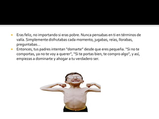 Eras feliz, no importando si eras pobre. Nunca pensabas en ti en términos de valía. Simplemente disfrutabas cada momento, jugabas, reías, llorabas, preguntabas…Entonces, tus padres intentan “domarte” desde que eres pequeña. “Si no te comportas, ya no te voy a querer”, “Si te portas bien, te compro algo”, y así, empiezas a dominarte y ahogar a tu verdadero ser.