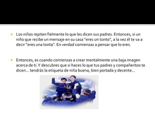 Los niños repiten fielmente lo que les dicen sus padres. Entonces, si un niño que recibe un mensaje en su casa “eres un tonto”, a la vez él te va a decir “eres una tonta”. En verdad comienzas a pensar que lo eres.Entonces, es cuando comienzas a crear mentalmente una baja imagen acerca de ti. Y descubres que si haces lo que tus padres y compañeritos te dicen… tendrás la etiqueta de niña buena, bien portada y decente…