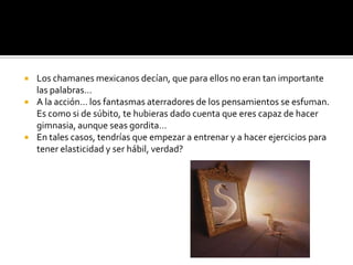 Los chamanes mexicanos decían, que para ellos no eran tan importante las palabras…A la acción… los fantasmas aterradores de los pensamientos se esfuman. Es como si de súbito, te hubieras dado cuenta que eres capaz de hacer gimnasia, aunque seas gordita…En tales casos, tendrías que empezar a entrenar y a hacer ejercicios para tener elasticidad y ser hábil, verdad?