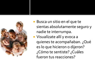 Busca un sitio en el que te sientas absolutamente seguro y nadie te interrumpa. Visualízate allí y evoca a quienes te acompañaban. ¿Qué es lo que hicieron o dijeron? ¿Cómo te sentiste? ¿Cuáles fueron tus reacciones?