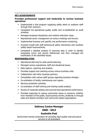 Mark Houstoun
3
KEY ACHIEVEMENTS
Provided professional support and leadership to various business
operations
 Implemented a trial program supplying safety alerts to outdoors staff
through their scanners.
 Completed full operational quality audits and re-established an audit
schedule.
 Managed employee disciplinary and medical restriction cases.
 Represented senior management at various meetings and forums.
 Implemented business unit specific, key performance monitoring.
 Involved myself with staff behavioural safety interactions and resultant
safety kaizen improvements.
 Completed a detailed analysis of scanning data in order to identify
processing errors and service deficiencies and then managed the
rectification of the identified issues.
RESPONSIBILITIES
 Operational planning for peak period planning.
 Managed various operational, staff and situational issues.
 Data capture, reporting and analysis.
 Provided support and coaching across various business units.
 Collaboration with other business partners.
 Consultation with various staff groups regarding business changes.
 Co-ordination of facility maintenance and repairs.
 Revenue protection activities.
 Co-ordination of staff training and training needs analysis.
 Review of corporate policies and ensured local operational conformance.
 Provided responses to various community issues or concerns, whether
from members of the public, local business owners, landlords or through
state and federal members and community based organisations.
Delivery Centre Manager
2008 - 2013
Australia Post
Government owned corporation for providing high-quality mail and parcel
services to all Australians
 