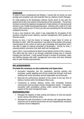 Mark Houstoun
4
OVERVIEW
In order to have a professional and lifestyle, I moved with my family out onto
acreage and accepted a job with Australia Post as a Delivery Centre Manager.
An initial posting to the Burpengary Delivery Centre (level 2) has seen the
opportunity to learn the systems and processes of the corporation. The primary
functions involved the logistical management of daily delivery of mail and parcel
articles to over 34,000 households/businesses. Working with a staff of 21 with
various shifts covering over 19 hours per day and overseeing the 28 contracted
mail/parcel services.
It was a very hands-on role, where I was responsible for all aspects of the
operation including human relations, contract management, OHS, Quality and
financial results.
During my time, I had the chance to manage a larger (level 3) centre at
Brendale on relief. With this experience I was able to bring system and process
improvements to this centre as well as gain knowledge and experience that I
was able to apply to improve processes at Burpengary. During my time, I
received positive comments from both staff and management.
Late in 2012, I was transferred to Kelvin Grove Delivery Centre to fill a vacancy.
This office had the need to go through substantial change due to network
changes and mail flows. I have worked through a number of processes, roster
and staffing changes with staff, management and unions and have achieved
year on year financial improvements.
KEY ACHIEVEMENTS
Provided the necessary on site Leadership and Supervision
 Successful integration into the corporation, learning systems and
processes, quickly adapting and driving results that through multi-level
auditing and review processes earned respectable annual bonuses.
 Returned the performance standard of the centre to the top third of
Delivery Centres within the Brisbane Metro area.
 Transferred to another Delivery Centre with immediate financial
improvement and successful change management results. I managed a
successful staff consultative process which earned the respect and
support of the local management team.
RESPONSIBILITIES
 Managed the logistics of daily sorting and delivery of mail and parcels
across various mail delivery areas.
 Managed the daily fluctuations in mail volumes with appropriate labour
resources and to achieve government set and independently monitored
Customer Service Obligations.
 