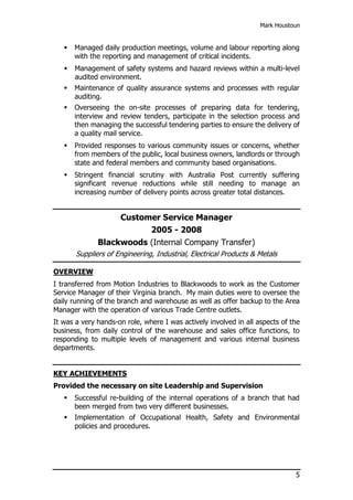 Mark Houstoun
5
 Managed daily production meetings, volume and labour reporting along
with the reporting and management of critical incidents.
 Management of safety systems and hazard reviews within a multi-level
audited environment.
 Maintenance of quality assurance systems and processes with regular
auditing.
 Overseeing the on-site processes of preparing data for tendering,
interview and review tenders, participate in the selection process and
then managing the successful tendering parties to ensure the delivery of
a quality mail service.
 Provided responses to various community issues or concerns, whether
from members of the public, local business owners, landlords or through
state and federal members and community based organisations.
 Stringent financial scrutiny with Australia Post currently suffering
significant revenue reductions while still needing to manage an
increasing number of delivery points across greater total distances.
Customer Service Manager
2005 - 2008
Blackwoods (Internal Company Transfer)
Suppliers of Engineering, Industrial, Electrical Products & Metals
OVERVIEW
I transferred from Motion Industries to Blackwoods to work as the Customer
Service Manager of their Virginia branch. My main duties were to oversee the
daily running of the branch and warehouse as well as offer backup to the Area
Manager with the operation of various Trade Centre outlets.
It was a very hands-on role, where I was actively involved in all aspects of the
business, from daily control of the warehouse and sales office functions, to
responding to multiple levels of management and various internal business
departments.
KEY ACHIEVEMENTS
Provided the necessary on site Leadership and Supervision
 Successful re-building of the internal operations of a branch that had
been merged from two very different businesses.
 Implementation of Occupational Health, Safety and Environmental
policies and procedures.
 