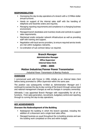 Mark Houstoun
6
RESPONSIBILITIES
 Overseeing the day-to-day operations of a branch with a 15 Million dollar
annual turnover.
 Hands on support of the internal sales staff with the handling of
telephone and facsimile orders and inquiries.
 Managing reporting requirements and compliance in a changing business
environment.
 Managed branch stocktakes and inventory levels and controls to support
sales requirements.
 Maintained onsite computer network infrastructure as well as providing
staff with training and support.
 Negotiation with local service providers, to ensure required service levels
are met within budgetary restraints.
 Co-ordination of sub contract labour as required.
Branch Manager
Administration Manager
Office Supervisor
Internal Sales Clerk
1990 - 2005
Motion Industries/Fenner Power Transmission
Industrial Power Transmission & Bearing Products
OVERVIEW
I commenced work with Fenner in 1990, initially as an Internal Sales Clerk
before being promoted to Office Supervisor within the same year.
The position was subsequently re-titled as Administration Manager and I
continued to oversee the day to day running of the branch through various local
and national management changes as well as changes in company ownership.
Ultimately I was appointed Branch Manager with responsibility for all of its
functions. From sales generation, recruitment, budgetary control and reporting
through to running the day-to-day operations.
KEY ACHIEVEMENTS
Oversaw the Redevelopment of the Building
 Redesigned the building in which the branch operated, including the
addition of a showroom and a single level sales office.
 Managed business as usual throughout the re-building process and saw
the building work completed on time and within budget.
 