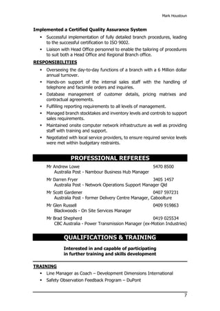 Mark Houstoun
7
Implemented a Certified Quality Assurance System
 Successful implementation of fully detailed branch procedures, leading
to the successful certification to ISO 9002.
 Liaison with Head Office personnel to enable the tailoring of procedures
to suit both a Head Office and Regional Branch office.
RESPONSIBILITIES
 Overseeing the day-to-day functions of a branch with a 6 Million dollar
annual turnover.
 Hands-on support of the internal sales staff with the handling of
telephone and facsimile orders and inquiries.
 Database management of customer details, pricing matrixes and
contractual agreements.
 Fulfilling reporting requirements to all levels of management.
 Managed branch stocktakes and inventory levels and controls to support
sales requirements.
 Maintained onsite computer network infrastructure as well as providing
staff with training and support.
 Negotiated with local service providers, to ensure required service levels
were met within budgetary restraints.
PROFESSIONAL REFEREES
Mr Andrew Lowe 5470 8500
Australia Post - Nambour Business Hub Manager
Mr Darren Fryer 3405 1457
Australia Post - Network Operations Support Manager Qld
Mr Scott Gardener 0407 597231
Australia Post - former Delivery Centre Manager, Caboolture
Mr Glen Russell 0409 919863
Blackwoods - On Site Services Manager
Mr Brad Shepherd 0419 025534
CBC Australia - Power Transmission Manager (ex-Motion Industries)
QUALIFICATIONS & TRAINING
Interested in and capable of participating
in further training and skills development
TRAINING
 Line Manager as Coach – Development Dimensions International
 Safety Observation Feedback Program – DuPont
 