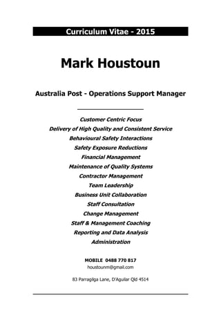 Curriculum Vitae - 2015
Mark Houstoun
Australia Post - Operations Support Manager
____________________
Customer Centric Focus
Delivery of High Quality and Consistent Service
Behavioural Safety Interactions
Safety Exposure Reductions
Financial Management
Maintenance of Quality Systems
Contractor Management
Team Leadership
Business Unit Collaboration
Staff Consultation
Change Management
Staff & Management Coaching
Reporting and Data Analysis
Administration
MOBILE 0488 770 817
houstounm@gmail.com
83 Parragilga Lane, D'Aguilar Qld 4514
 