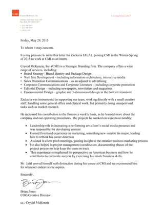 Friday, May 29, 2015
To whom it may concern,
It is my pleasure to write this letter for Zackaria JALAL, joining CMI in the Winter-Spring
of 2015 to work at CMI as an intern.
Crystal McKenzie, Inc. (CMI) is a Strategic Branding firm. The company offers a wide
range of services, including:
• Brand Strategy / Brand Identity and Package Design
• Web Site Development – including information architecture, interactive media
• Sales Promotion Communications – as an adjunct to advertising
• Corporate Communications and Corporate Literature – including corporate promotion
• Editorial Design – including newspapers, newsletters and magazines
• Environmental Design – graphic and 3-dimensional design in the built environment
Zackaria was instrumental in supporting our team, working directly with a small creative
staff, handling some general office and clerical work, but primarily doing unsupervised
tasks such as market research.
He increased his contribution to the firm on a weekly basis, as he learned more about the
company and our operating procedures. The projects he worked on were most notably:
 Leadership role in increasing a performing arts client’s social media presence and
was responsible for developing content
 Gained first-hand experience in marketing, something new outside his major, leading
him to rethink his career direction
 Assisted in client pitch meetings, gaining insight to the creative business marketing process
 He also helped in project management coordination, documenting phases of the
project process to help keep the team on track
 This experience strengthened his perspective on American business and how he
contributes to corporate success by exercising his innate business skills.
Mr. Jalal proved himself with distinction during his tenure at CMI and we recommend him
for whatever endeavors he aspires.
Sincerely,
Brian Jones
COO/Creative Director
cc.: Crystal McKenzie
 