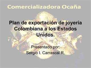 Plan de exportación de joyería
Colombiana a los Estados
Unidos.
Presentado por:
Sergio I. Carrascal R.
 