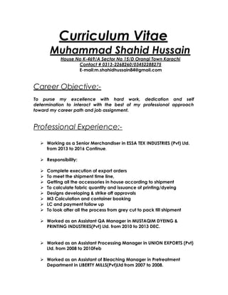 Curriculum Vitae
Muhammad Shahid Hussain
House No K-469/A Sector No 15/D Orangi Town Karachi
Contact # 0313-2268260/03452288275
E-mail:m.shahidhussain84@gmail.com
Career Objective:-
To purse my excellence with hard work, dedication and self
determination to interact with the best of my professional approach
toward my career path and job assignment.
Professional Experience:-
 Working as a Senior Merchandiser in ESSA TEX INDUSTRIES (Pvt) Ltd.
from 2013 to 2016 Continue.
 Responsibility:
 Complete execution of export orders
 To meet the shipment time line,
 Getting all the accessories in house according to shipment
 To calculate fabric quantity and issuance of printing/dyeing
 Designs developing & strike off approvals
 M3 Calculation and container booking
 LC and payment follow up
 To look after all the process from grey cut to pack till shipment
 Worked as an Assistant QA Manager in MUSTAQIM DYEING &
PRINTING INDUSTRIES(Pvt) Ltd. from 2010 to 2013 DEC.
 Worked as an Assistant Processing Manager in UNION EXPORTS (Pvt)
Ltd. from 2008 to 2010Feb
 Worked as an Assistant of Bleaching Manager in Pretreatment
Department in LIBERTY MILLS(Pvt)Ltd from 2007 to 2008.
 