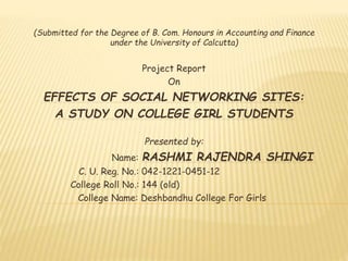 (Submitted for the Degree of B. Com. Honours in Accounting and Finance
under the University of Calcutta)
Project Report
On
EFFECTS OF SOCIAL NETWORKING SITES:
A STUDY ON COLLEGE GIRL STUDENTS
Presented by:
Name: RASHMI RAJENDRA SHINGI
C. U. Reg. No.: 042-1221-0451-12
College Roll No.: 144 (old)
College Name: Deshbandhu College For Girls
 